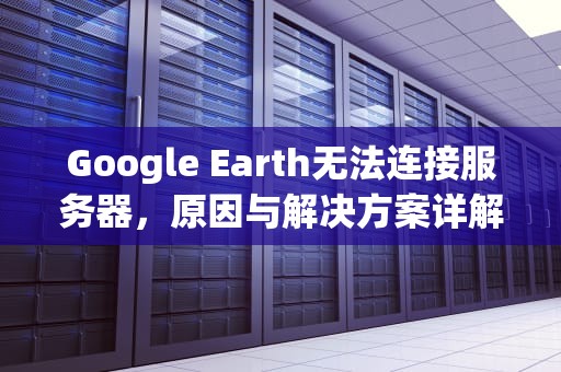 Google Earth无法连接服务器，原因与解决方案详解，googleearth无法连接服务器