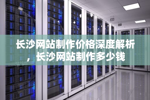 长沙网站制作价格深度解析，长沙网站制作多少钱