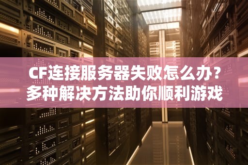 CF连接服务器失败怎么办？多种解决方法助你顺利游戏，cf连接服务器失败怎么办啊