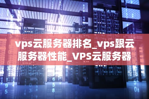 vps云服务器排名_vps跟云服务器性能_VPS云服务器排名及其影响因素
