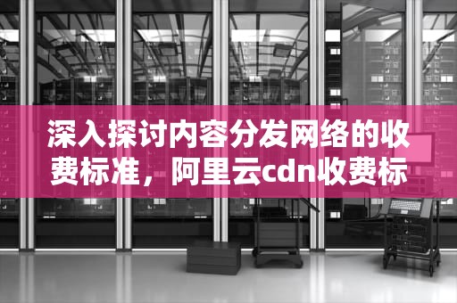 深入探讨内容分发网络的收费标准，阿里云cdn收费标准