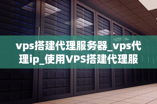 vps搭建代理服务器_vps代理ip_使用VPS搭建代理服务器的全面指南