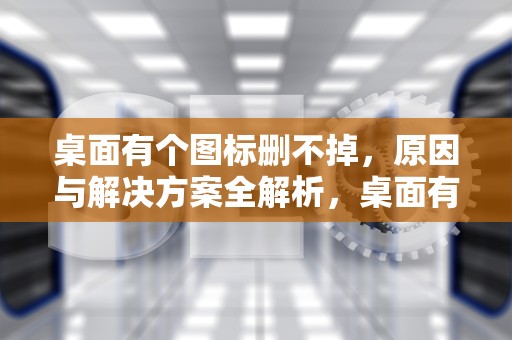 桌面有个图标删不掉，原因与解决方案全解析，桌面有个图标删不掉怎么办