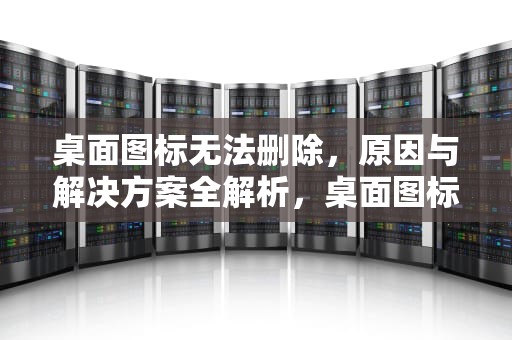 桌面图标无法删除，原因与解决方案全解析，桌面图标无法删除怎么办