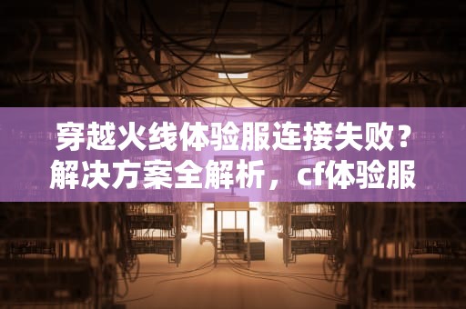 穿越火线体验服连接失败？解决方案全解析，cf体验服连接服务器失败怎么回事