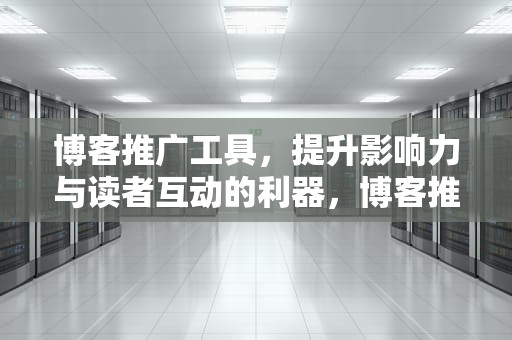 博客推广工具，提升影响力与读者互动的利器，博客推广工具是什么