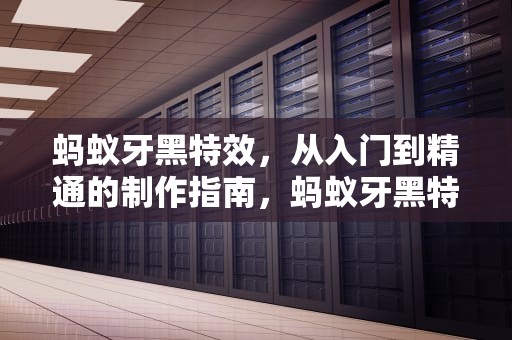蚂蚁牙黑特效，从入门到精通的制作指南，蚂蚁牙黑特效怎么做视频教程