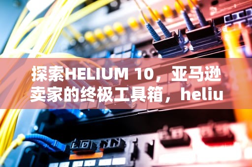 探索HELIUM 10，亚马逊卖家的终极工具箱，helium10和卖家精灵哪个好用