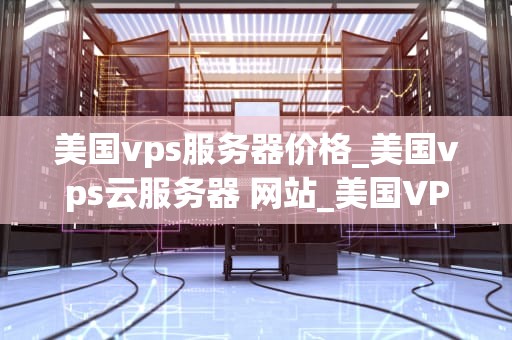 美国vps服务器价格_美国vps云服务器 网站_美国VPS服务器价格的全面分析