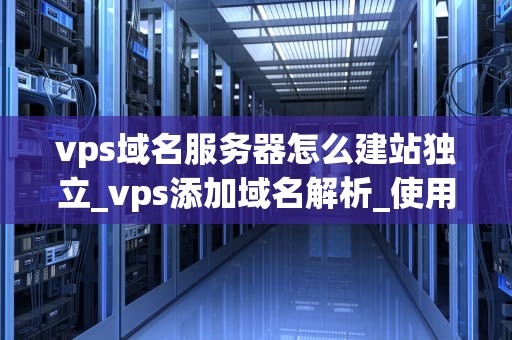 vps域名服务器怎么建站独立_vps添加域名解析_使用VPS域名服务器独立建站的全面指南