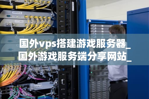 国外vps搭建游戏服务器_国外游戏服务端分享网站_国外VPS搭建游戏服务器的全面指南