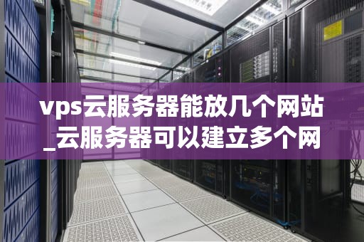 vps云服务器能放几个网站_云服务器可以建立多个网站吗_VPS云服务器能放几个网站？