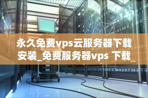 永久免费vps云服务器下载安装_免费服务器vps 下载_永久免费VPS云服务器下载安装指南