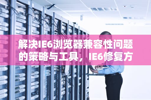 解决IE6浏览器兼容性问题的策略与工具，IE6修复方法详解