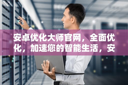 安卓优化大师官网，全面优化，加速您的智能生活，安卓优化大师官网下载