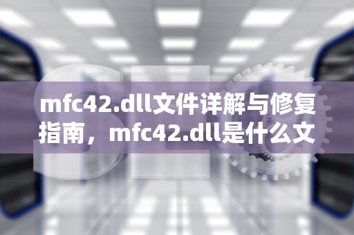mfc42.dll文件详解与修复指南，mfc42.dll是什么文件