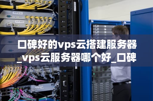 口碑好的vps云搭建服务器_vps云服务器哪个好_口碑好的VPS云搭建服务器的选择与实践