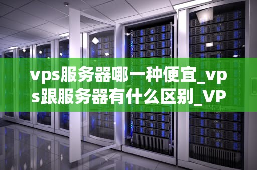 vps服务器哪一种便宜_vps跟服务器有什么区别_VPS服务器的性价比分析