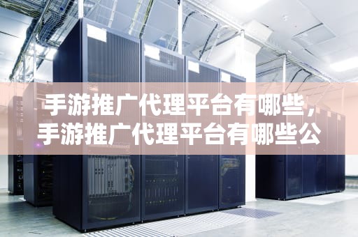 手游推广代理平台有哪些，手游推广代理平台有哪些公司