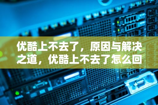 优酷上不去了，原因与解决之道，优酷上不去了怎么回事
