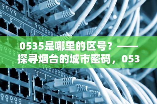 0535是哪里的区号？——探寻烟台的城市密码，0535是哪里的区号查询
