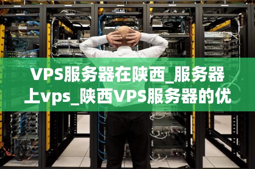 VPS服务器在陕西_服务器上vps_陕西VPS服务器的优势与应用