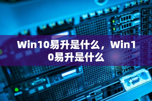 Win10易升是什么，Win10易升是什么