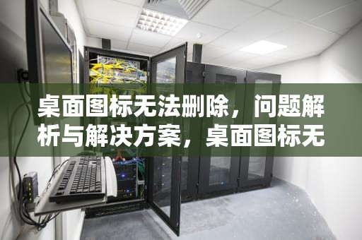 桌面图标无法删除，问题解析与解决方案，桌面图标无法删除怎么办