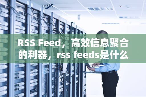 RSS Feed，高效信息聚合的利器，rss feeds是什么意思英文