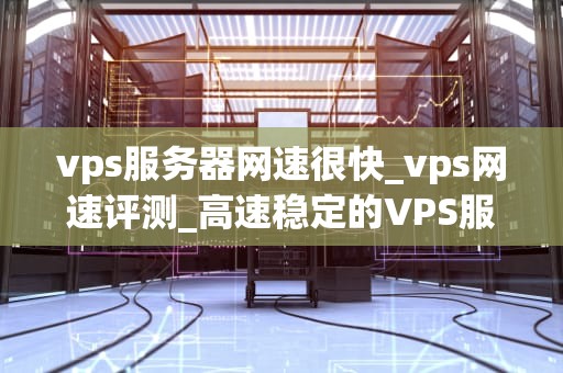 vps服务器网速很快_vps网速评测_高速稳定的VPS服务器如何改变我们的网络生活