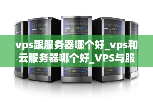 vps跟服务器哪个好_vps和云服务器哪个好_VPS与服务器：哪个更适合你的需求？