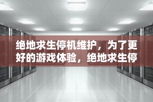 绝地求生停机维护，为了更好的游戏体验，绝地求生停机维护公告