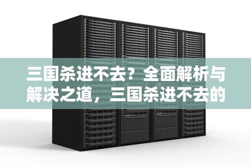 三国杀进不去？全面解析与解决之道，三国杀进不去的解决方法