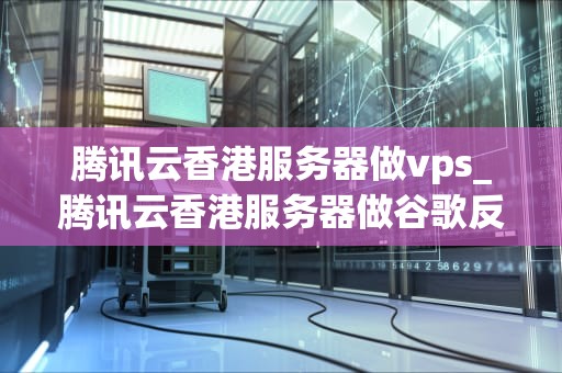 腾讯云香港服务器做vps_腾讯云香港服务器做谷歌反向代理_腾讯云香港服务器做VPS的全面解析