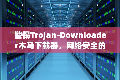 警惕Trojan-Downloader木马下载器，网络安全的新挑战，trojandownloader病毒怎么删除