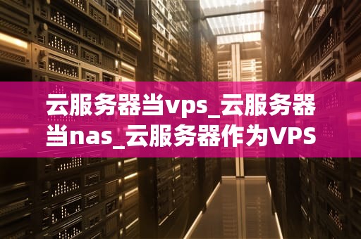 云服务器当vps_云服务器当nas_云服务器作为VPS的全面解析