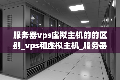 服务器vps虚拟主机的的区别_vps和虚拟主机_服务器VPS虚拟主机的区别