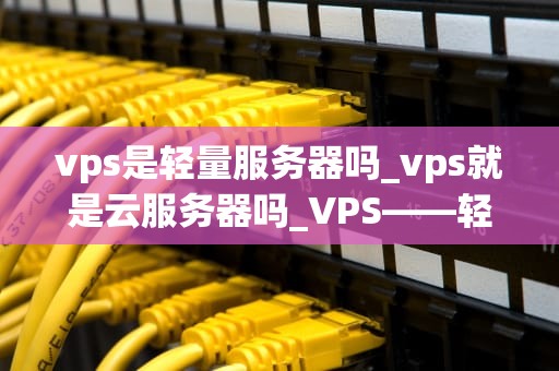 vps是轻量服务器吗_vps就是云服务器吗_VPS——轻量级服务器的全面解析