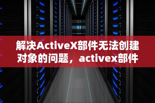 解决ActiveX部件无法创建对象的问题，activex部件不能创建对象 怎么解决