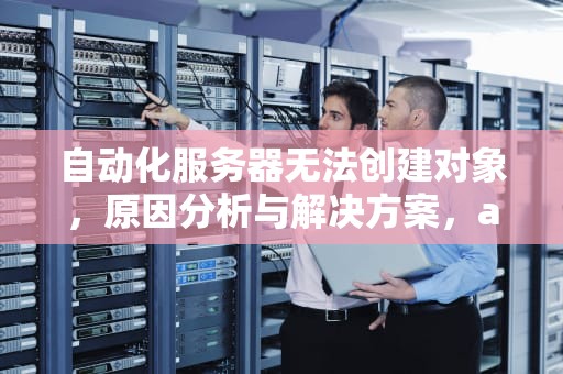 自动化服务器无法创建对象，原因分析与解决方案，automation服务器不能创建对象怎么办