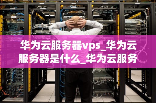 华为云服务器vps_华为云服务器是什么_华为云服务器VPS的全面解析