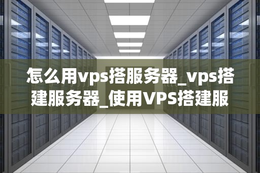 怎么用vps搭服务器_vps搭建服务器_使用VPS搭建服务器的详细指南