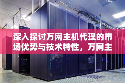 深入探讨万网主机代理的市场优势与技术特性，万网主机代理多少钱