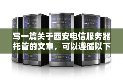 写一篇关于西安电信服务器托管的文章，可以遵循以下步骤和要点，西安电信服务器托管电话