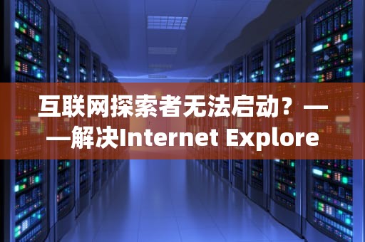 互联网探索者无法启动？——解决Internet Explorer打不开的终极指南，internetexplorer无法打开搜索页
