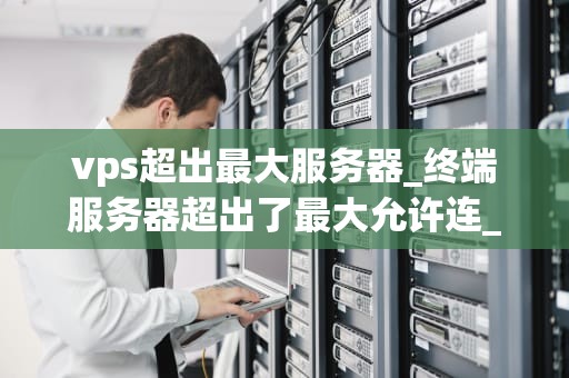 vps超出最大服务器_终端服务器超出了最大允许连_VPS超出最大服务器容量的影响与解决方案
