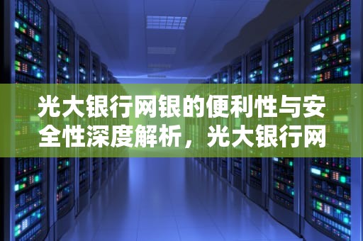 光大银行网银的便利性与安全性深度解析，光大银行网点查询附近