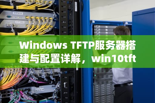 Windows TFTP服务器搭建与配置详解，win10tftp服务器怎么开启