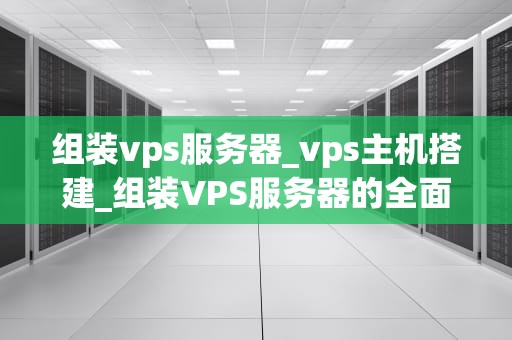 组装vps服务器_vps主机搭建_组装VPS服务器的全面指南