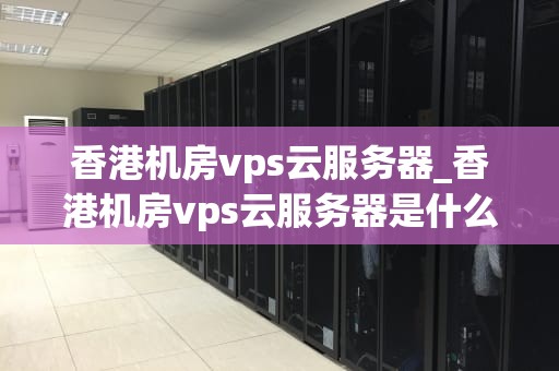 香港机房vps云服务器_香港机房vps云服务器是什么_香港机房VPS云服务器的优势与应用